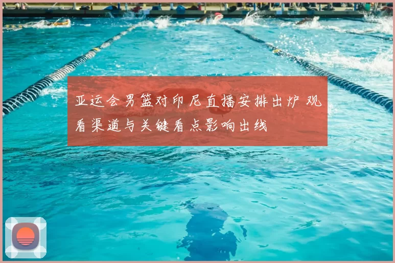 亚运会男篮对印尼直播安排出炉 观看渠道与关键看点影响出线