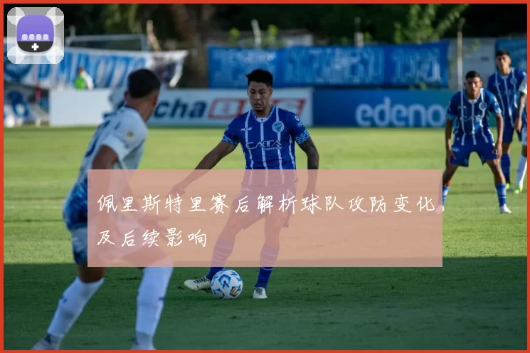 佩里斯特里赛后解析球队攻防变化及后续影响