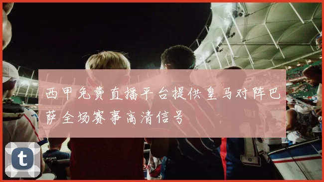 西甲免费直播平台提供皇马对阵巴萨全场赛事高清信号