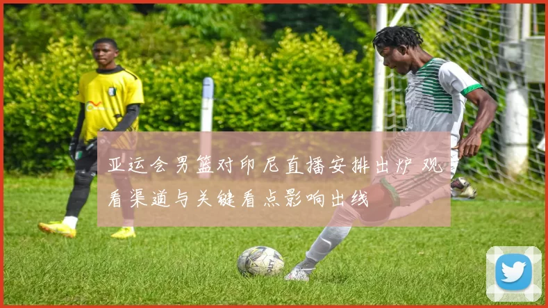 亚运会男篮对印尼直播安排出炉 观看渠道与关键看点影响出线