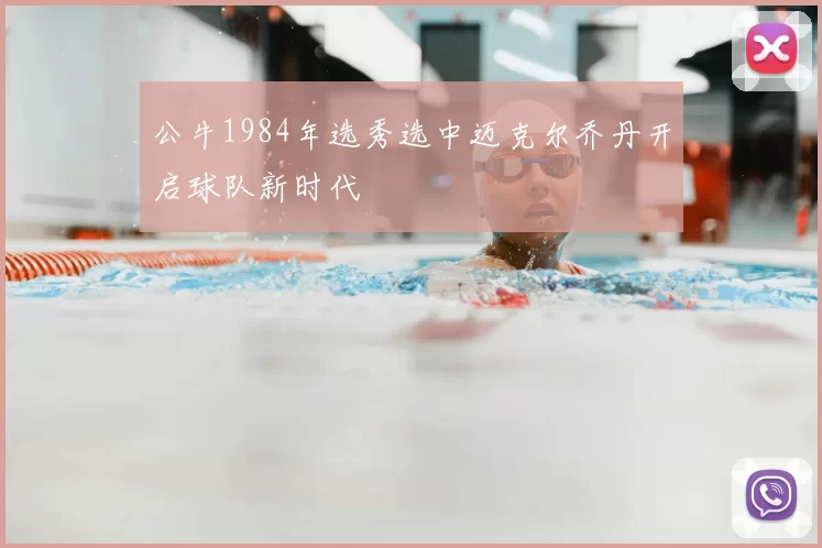 公牛1984年选秀选中迈克尔乔丹开启球队新时代