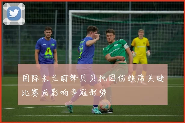 国际米兰前锋贝贝托因伤缺席关键比赛或影响争冠形势