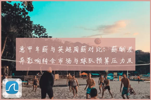 意甲年薪与英超周薪对比：薪酬差异影响转会市场与球队预算压力及竞技表现