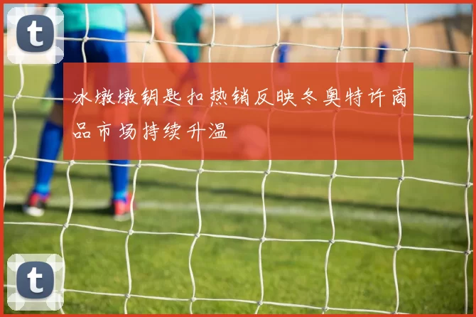 冰墩墩钥匙扣热销反映冬奥特许商品市场持续升温