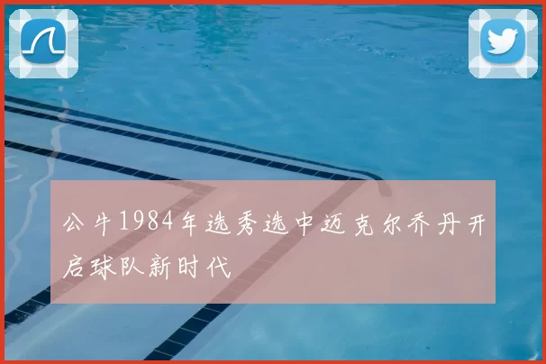 公牛1984年选秀选中迈克尔乔丹开启球队新时代