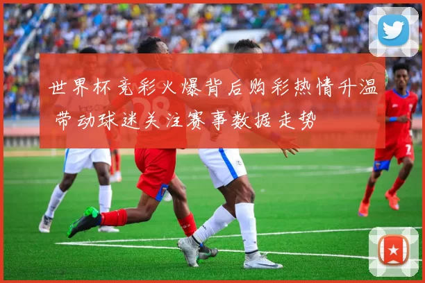 世界杯竞彩火爆背后购彩热情升温 带动球迷关注赛事数据走势