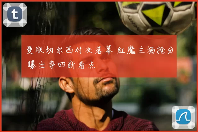 曼联切尔西对决落幕 红魔主场抢分 曝出争四新看点