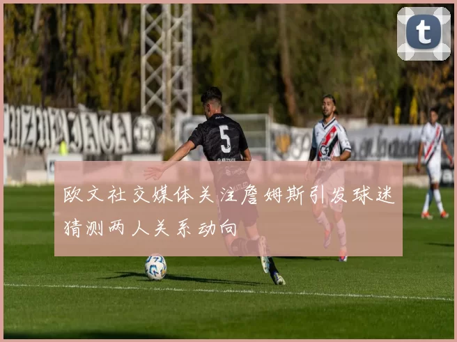 欧文社交媒体关注詹姆斯引发球迷猜测两人关系动向