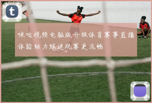 咪咕视频电脑版升级体育赛事直播体验助力球迷观赛更流畅