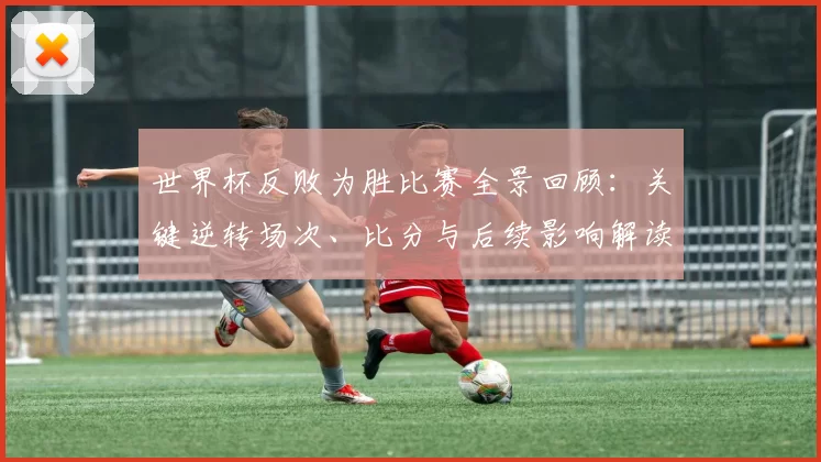 世界杯反败为胜比赛全景回顾：关键逆转场次、比分与后续影响解读