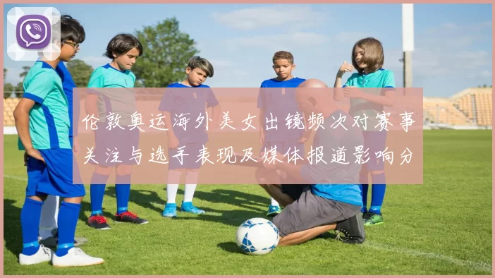 伦敦奥运海外美女出镜频次对赛事关注与选手表现及媒体报道影响分析