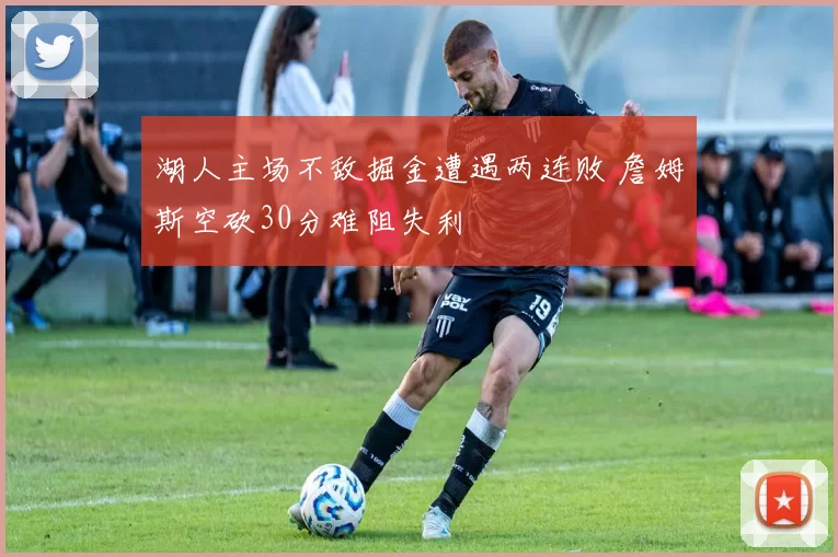 湖人主场不敌掘金遭遇两连败 詹姆斯空砍30分难阻失利