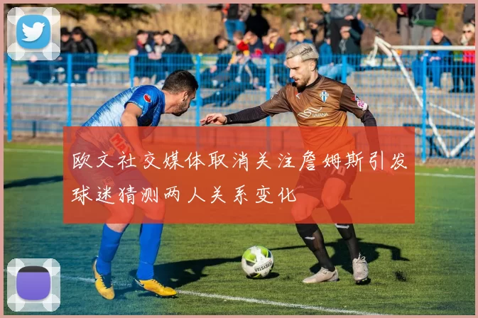 欧文社交媒体取消关注詹姆斯引发球迷猜测两人关系变化