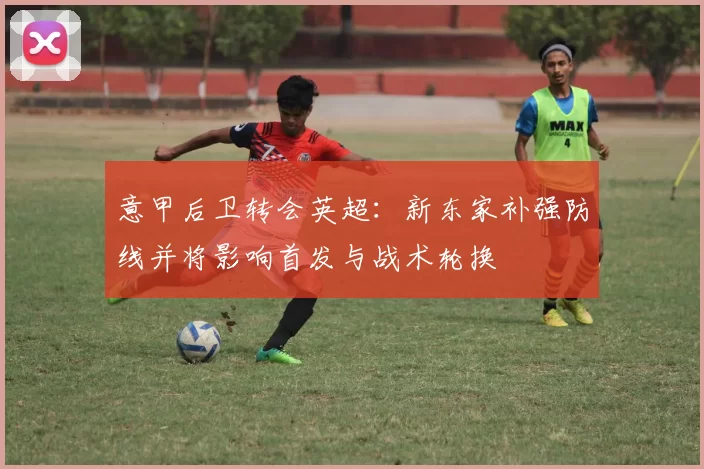 意甲后卫转会英超：新东家补强防线并将影响首发与战术轮换