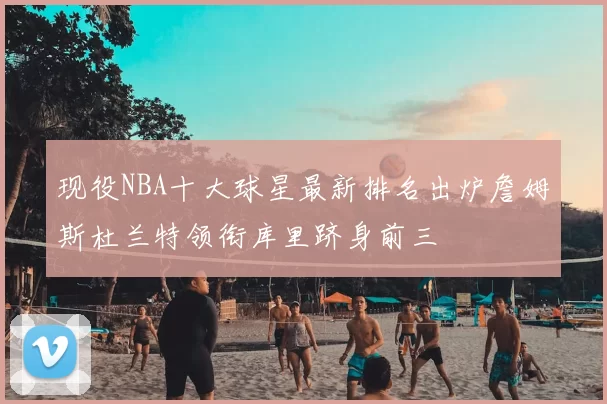 现役NBA十大球星最新排名出炉詹姆斯杜兰特领衔库里跻身前三