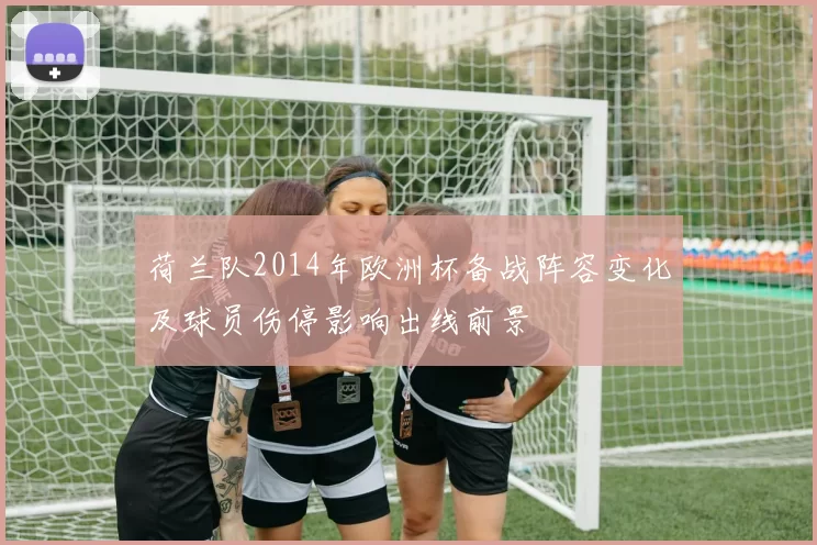 荷兰队2014年欧洲杯备战阵容变化及球员伤停影响出线前景