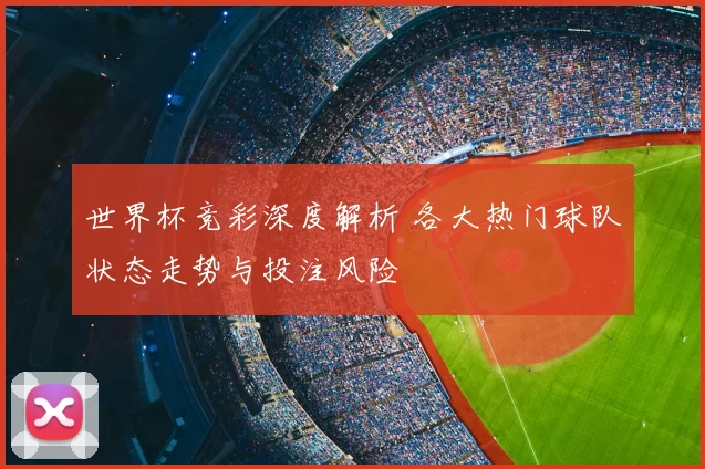 世界杯竞彩深度解析 各大热门球队状态走势与投注风险
