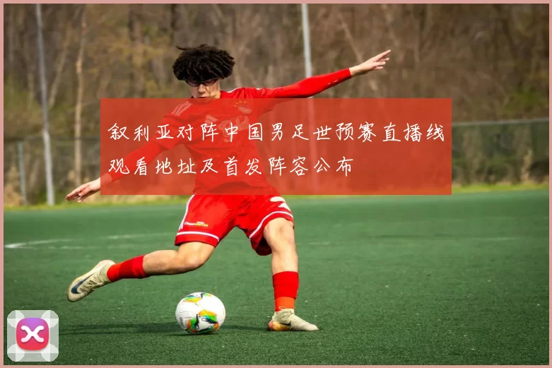 叙利亚对阵中国男足世预赛直播线观看地址及首发阵容公布