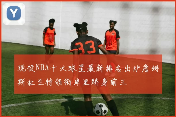 现役NBA十大球星最新排名出炉詹姆斯杜兰特领衔库里跻身前三