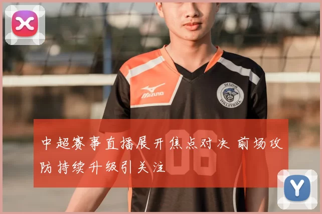 中超赛事直播展开焦点对决 前场攻防持续升级引关注