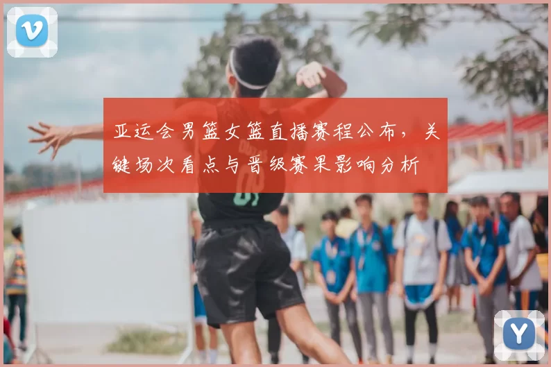 亚运会男篮女篮直播赛程公布，关键场次看点与晋级赛果影响分析