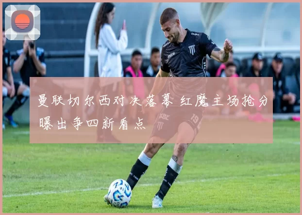 曼联切尔西对决落幕 红魔主场抢分 曝出争四新看点