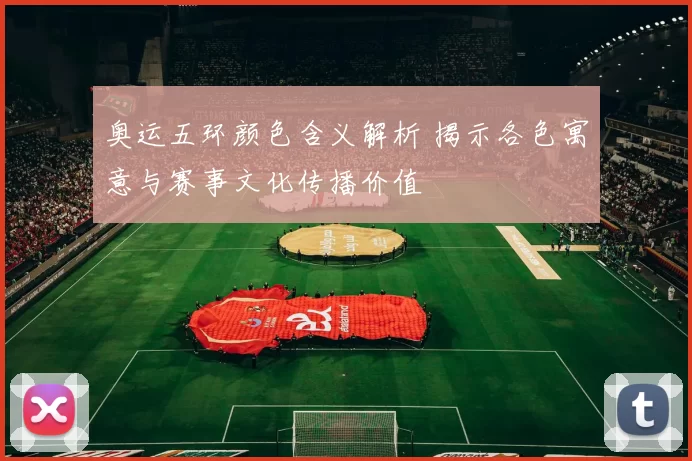 奥运五环颜色含义解析 揭示各色寓意与赛事文化传播价值